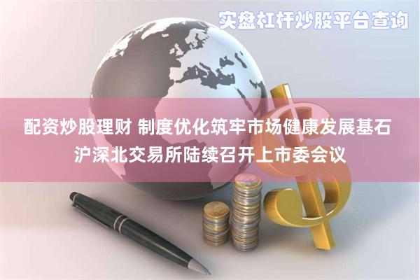 配资炒股理财 制度优化筑牢市场健康发展基石 沪深北交易所陆续召开上市委会议