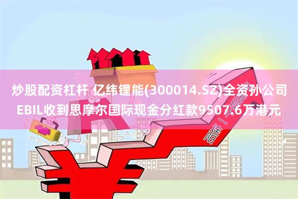 炒股配资杠杆 亿纬锂能(300014.SZ)全资孙公司EBIL收到思摩尔国际现金分红款9507.6万港元