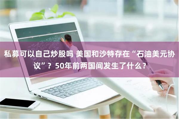 私募可以自己炒股吗 美国和沙特存在“石油美元协议”？50年前两国间发生了什么？