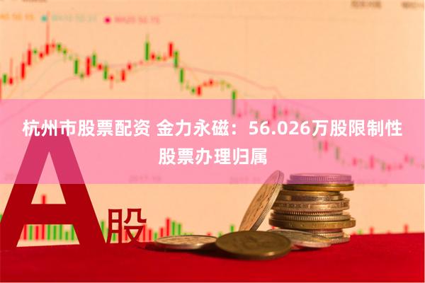 杭州市股票配资 金力永磁：56.026万股限制性股票办理归属