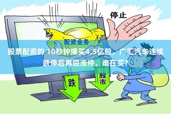 股票配资的 10秒钟爆买4.5亿股，广汇汽车连续跌停后再迎涨停，谁在买？