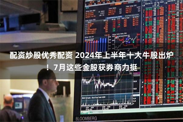 配资炒股优秀配资 2024年上半年十大牛股出炉！7月这些金股获券商力挺