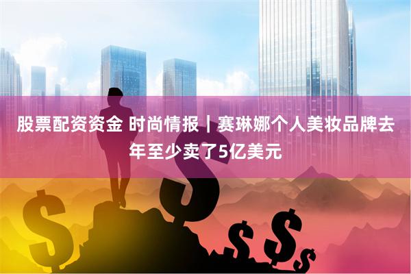 股票配资资金 时尚情报｜赛琳娜个人美妆品牌去年至少卖了5亿美元