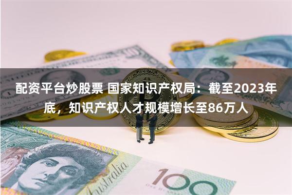 配资平台炒股票 国家知识产权局：截至2023年底，知识产权人才规模增长至86万人