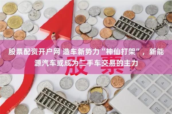 股票配资开户网 造车新势力“神仙打架”，新能源汽车或成为二手车交易的主力