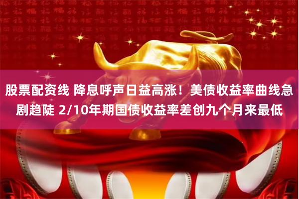 股票配资线 降息呼声日益高涨！美债收益率曲线急剧趋陡 2/10年期国债收益率差创九个月来最低