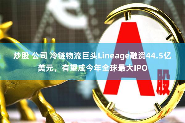 炒股 公司 冷链物流巨头Lineage融资44.5亿美元，有望成今年全球最大IPO