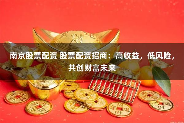 南京股票配资 股票配资招商：高收益，低风险，共创财富未来