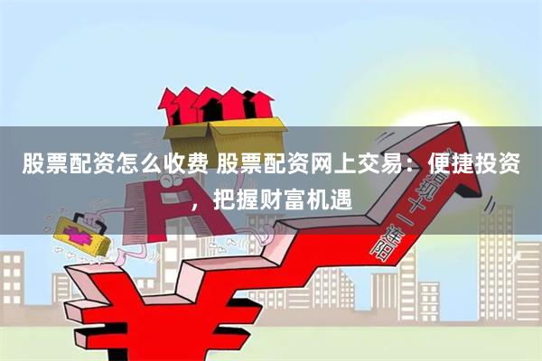 股票配资怎么收费 股票配资网上交易：便捷投资，把握财富机遇