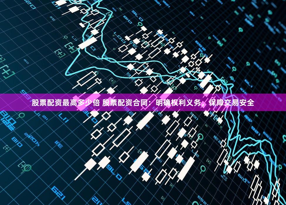 股票配资最高多少倍 股票配资合同：明确权利义务，保障交易安全