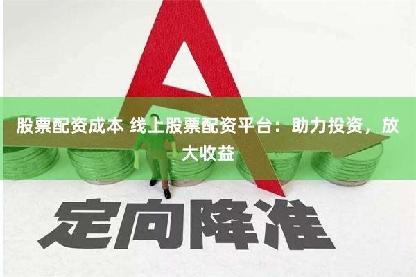 股票配资成本 线上股票配资平台：助力投资，放大收益