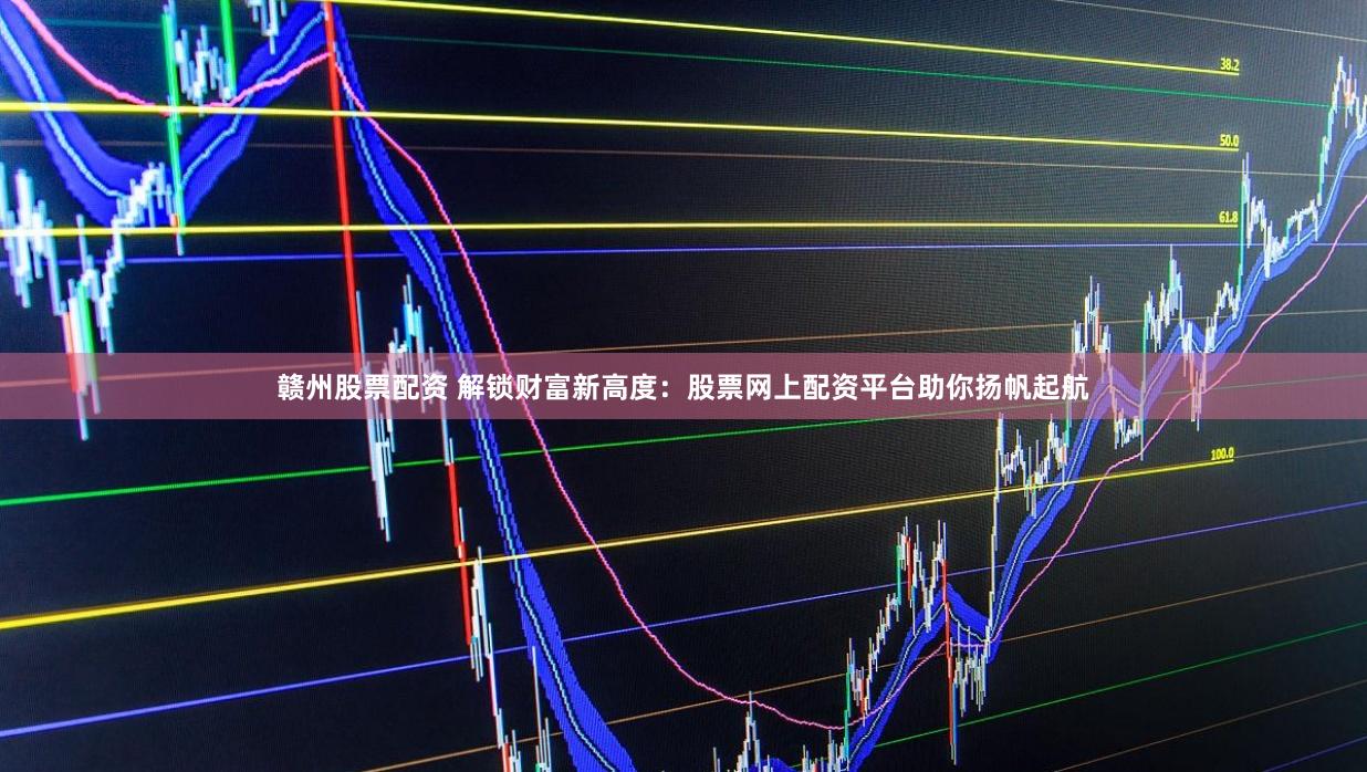 赣州股票配资 解锁财富新高度：股票网上配资平台助你扬帆起航