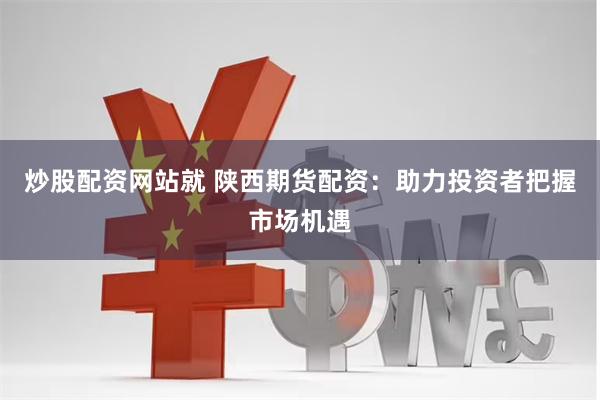 炒股配资网站就 陕西期货配资：助力投资者把握市场机遇
