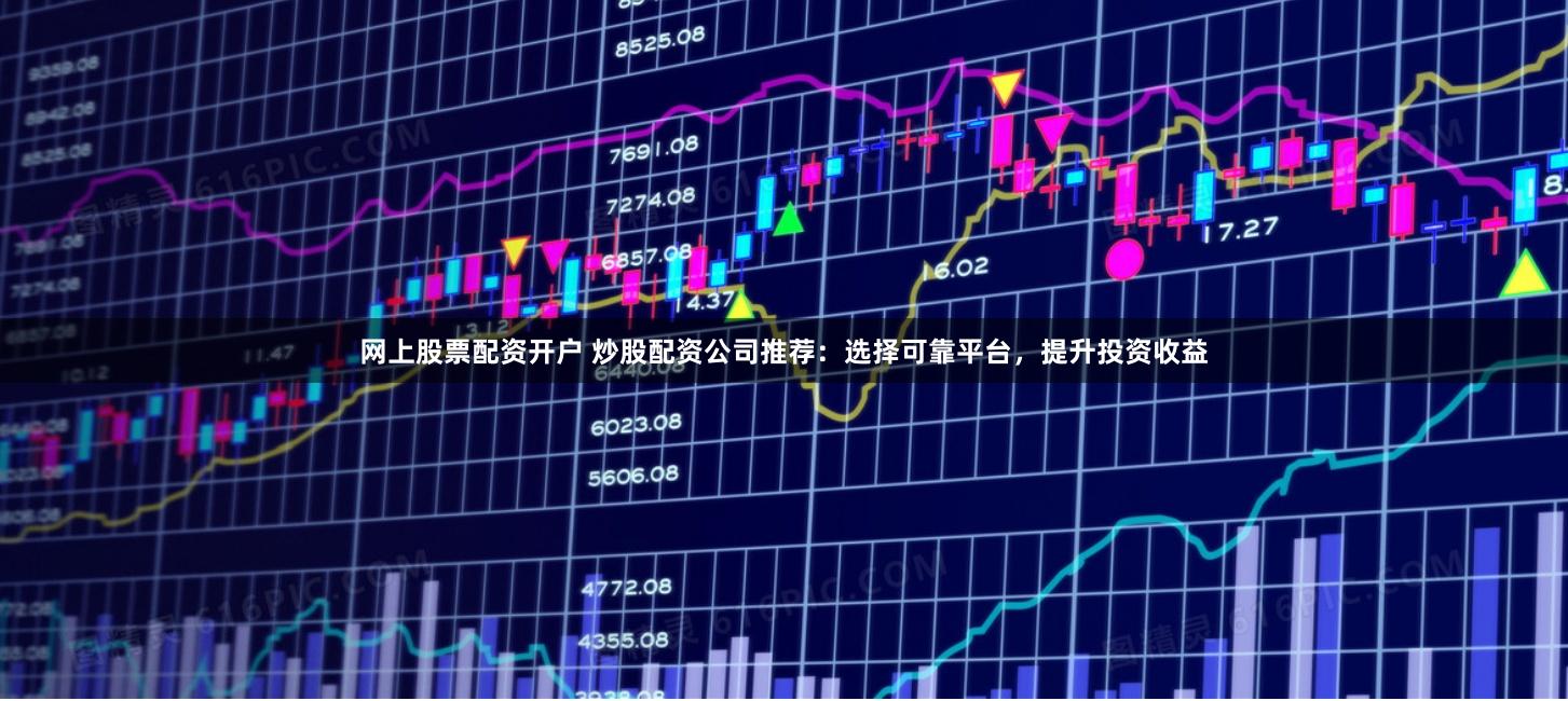 网上股票配资开户 炒股配资公司推荐：选择可靠平台，提升投资收益
