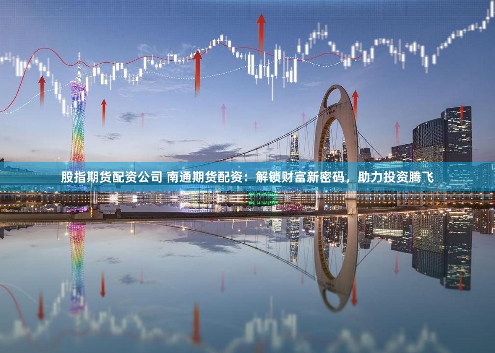 股指期货配资公司 南通期货配资：解锁财富新密码，助力投资腾飞