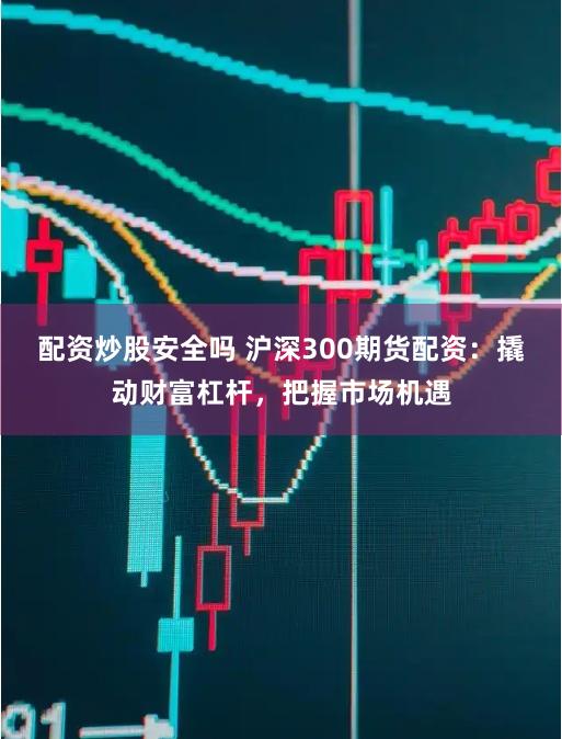 配资炒股安全吗 沪深300期货配资：撬动财富杠杆，把握市场机遇