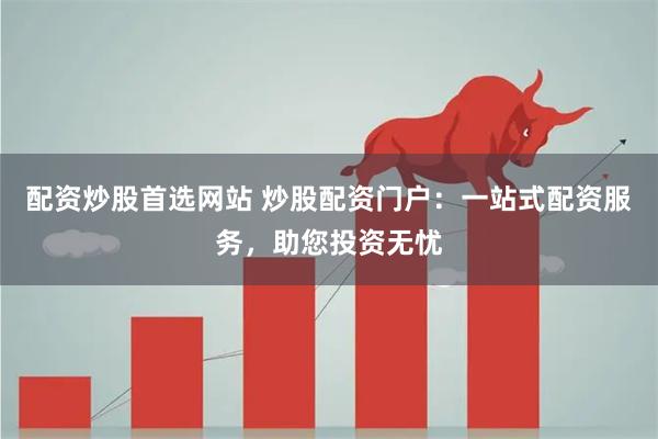 配资炒股首选网站 炒股配资门户：一站式配资服务，助您投资无忧