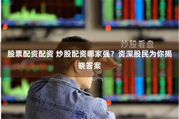 股票配资配资 炒股配资哪家强？资深股民为你揭晓答案