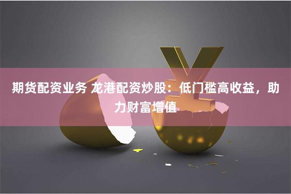 期货配资业务 龙港配资炒股：低门槛高收益，助力财富增值