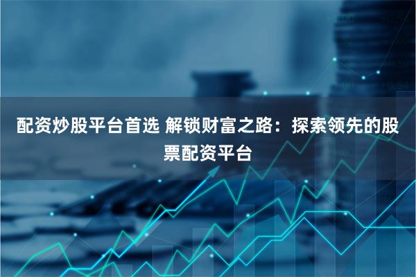 配资炒股平台首选 解锁财富之路：探索领先的股票配资平台