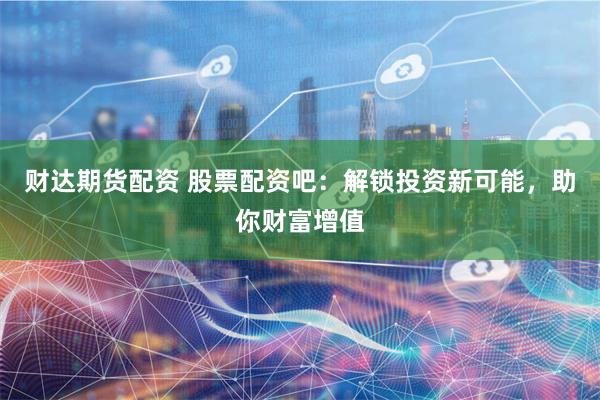 财达期货配资 股票配资吧：解锁投资新可能，助你财富增值