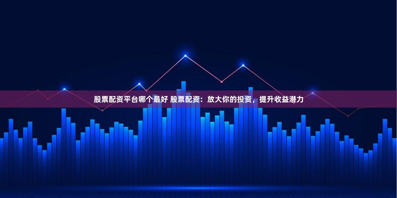 股票配资平台哪个最好 股票配资：放大你的投资，提升收益潜力